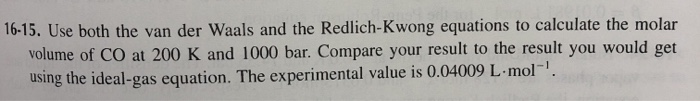 16-15. Use both the van der Waals and the Redlich-Kwong equations to calculate the molar
volume of CO at 200 K and 1000 bar. Compare your result to the result you would get
using the ideal-gas equation. The experimental value is 0.04009 L-mol-.
