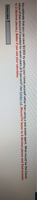 You estimate that you can save $3,900 by selling your home yourself rather than using a real estate agent. What would be the future
value of that amount if invested for seven years at 5 percent? Use Exhibit 1-A. (Round FV factor to 3 decimal places
to 2 decimal places.). Better if you use your calculator.
and final answer
Future value