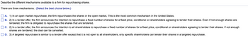 Describe the different mechanisms available to a firm for repurchasing shares.
There are three mechanisms: (Select the best choice below.)
A. 1) In an open market repurchase, the firm repurchases the shares in the open market. This is the most common mechanism in the United States.
B. 2) In a tender offer, the firm announces the intention to repurchase a fixed number of shares for a fixed price, conditional on shareholders agreeing to tender their shares. Even if not enough shares are
tendered, the firm s obligated to repurchase the shares that are tendered.
C. 2) In a tender offer, the firm announces the intention to all shareholders to repurchase a fixed number of shares for a fixed price, conditional on shareholders agreeing to tender their shares. If not enough
shares are tendered, the deal can be cancelled.
D. 3) A targeted repurchase is similar to a tender offer except that it is not open to all shareholders; only specific shareholders can tender their shares in a targeted repurchase.