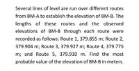 Several lines of level are run over different routes
from BM-A to establish the elevation of BM-B. The
lengths of these routes and the observed
elevations of BM-B through each route were
recorded as follows: Route 1, 379.855 m; Route 2,
379.904 m; Route 3, 379.927 m; Route 4, 379.775
m; and Route 5, 379.910 m. Find the most
probable value of the elevation of BM-B in meters.
