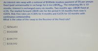 An interest rate swap with a notional of $100mln involves payment of 5% per annum
fixed (paid semiannually) in exchange for 6-mo LIBORFlat: The remaining life is 10
months. Interest is exchanged every six months. Two months ago, LIBOR fixed at
4.5%. The implied forward LIBOR rate for the period 4-10 months from now is
4.85%. Risk-free rates are 4.30% for 4 months and 4.65% for 10 months with
continuous compounding.
What is the value of this swap to the Receiver of the fixed rate?
$256,611
$143,830
O $199,777
O $318,592
