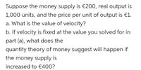 Suppose the money supply is €200, real output is
1,000 units, and the price per unit of output is €1.
a. What is the value of velocity?
b. If velocity is fixed at the value you solved for in
part (a), what does the
quantity theory of money suggest will happen if
the money supply is
increased to €400?
