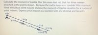 Calculate the moment of inertia, I for this mass-less rod that has three masses
attached at the points shown. Because the rod is mass-less, consider this system as
three individual point masses and use the moment of inertia equation for a system of
point masses. Express your answer as a number with one decimal and no units.
аxis
2.0 kg
1.0 m
1.0 kg
1.0 m
0.50 kg
0.50 m
