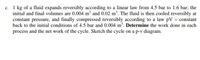 c. 1 kg of a fluid expands reversibly according to a linear law from 4.5 bar to 1.6 bar; the
initial and final volumes are 0.004 m² and 0.02 m³. The fluid is then cooled reversibly at
constant pressure, and finally compressed reversibly according to a law pV = constant
back to the initial conditions of 4.5 bar and 0.004 m³. Determine the work done in each
process and the net work of the cycle. Sketch the cycle on a p-v diagram.
