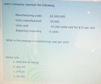 ware Company reported the following:
Manufacturing costs
Units manufactured
Units sold
Beginning inventory
O
0
What is the average manufacturing cost per unit?
Select one:
a. they are all wrong
b. $42.55
$2,000,000
50,000
47,000 units sold for $75 per unit
0 units
c. $75.00
Od. $0.025