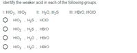 Identify the weaker acid in each of the following groups.
I: HIO3, HIO2
II: H20, H2S
III: HBRO, HCIO
HIO3
H2S, HCIO
HIO2
H2S , HBRO
HIO2
H20 , HBrO
HIO3
H20, HBro
