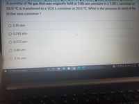 Camp..
A quantity of Ne gas that was originally held at 3.80 atm pressure in a 1.00L container at
26.0 °C is transferred to a 10.0 L container at 20.0 °C. What is the pressure (in atm) of Ne
in the new container ?
O 1.35 atm
0.292 atm
0.372 atm
3.80 atm
5.56 atm
2:44 PM
4/21/2021
O Type here to search
insert
80
