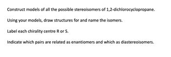 Construct models of all the possible stereoisomers of 1,2-dichlorocyclopropane.
Using your models, draw structures for and name the isomers.
Label each chirality centre R or S.
Indicate which pairs are related as enantiomers and which as diastereoisomers.