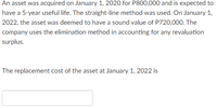 An asset was acquired on January 1, 2020 for P800,000 and is expected to
have a 5-year useful life. The straight-line method was used. On January 1,
2022, the asset was deemed to have a sound value of P720,000. The
company uses the elimination method in accounting for any revaluation
surplus.
The replacement cost of the asset at January 1, 2022 is
