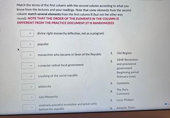 Match the terms of the first column with the second column according to what you
know from the lectures and your readings. Note that some elements from the second
column match several elements from the first column B (but not the other way
round). NOTE THAT THE ORDER OF THE ELEMENTS IN THE COLUMN IS
DIFFERENT FROM THE PRACTICE DOCUMENT (IT IS RANDOMIZED)
>
0
V
divine right monarchy (effective, not as a program)
populist
monarchist who became in favor of the Republic
a popular radical local government
crushing of the social republic
plebiscite
July Monarchy
relatively peaceful revolution and great unity
behind the republic
1.
2.
3.
5.
6.
Old Regime
1848 Revolution
and provisional
government
(beginning period
February-June)
Gambetta
The Paris
Commune
Louis Philippe
Adolphe Thiers
Get