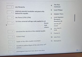 >
July Monarchy
relatively peaceful revolution and great unity
behind the republic
the Terror (1793-1794)
1st time universal suffrage really applied for all
French
male
citizens
conceived the doctrine of the colonial republic
"Citizen King"
leader of the Ultra-royalist movement
republican political figure of the end of the 19th
century
promulgated important laws about education
4.
5.
6.
7.
8.
9.
The Paris
Commune
Louis Philippe
Adolphe Thiers
Louis Napoleon
Bonaparte
(Napoleon III)
and the 2nd
empire
June days in
1848
Charles X
10. Jules Ferry
11. Robespierre
Get Help