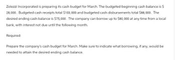 Zolezzi Incorporated is preparing its cash budget for March. The budgeted beginning cash balance is $
28,000. Budgeted cash receipts total $103,000 and budgeted cash disbursements total $88,000. The
desired ending cash balance is $75,000. The company can borrow up to $80,000 at any time from a local
bank, with interest not due until the following month.
Required:
Prepare the company's cash budget for March. Make sure to indicate what borrowing, if any, would be
needed to attain the desired ending cash balance.