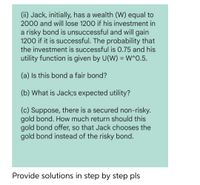 (ii) Jack, initially, has a wealth (W) equal to
2000 and will lose 1200 if his investment in
a risky bond is unsuccessful and will gain
1200 if it is successful. The probability that
the investment is successful is 0.75 and his
utility function is given by U(W) = W^O.5.
%3D
(a) Is this bond a fair bond?
(b) What is Jack;s expected utility?
(c) Suppose, there is a secured non-risky.
gold bond. How much return should this
gold bond offer, so that Jack chooses the
gold bond instead of the risky bond.
Provide solutions in step by step pls
