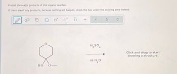 Predict the major products of this organic reaction.
If there aren't any products, because nothing will happen, check the box under the drawing area instead.
ㄖˋ
+
х
5
H2SO4
xs H₂O
HO
Click and drag to start
drawing a structure.