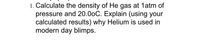 **Problem Statement:**

1. Calculate the density of He gas at 1 atm of pressure and 20.0°C. Explain (using your calculated results) why Helium is used in modern-day blimps.