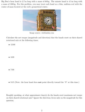 **Transcription for Educational Website**

---

Big Ben’s hour hand is 2.7 m long with a mass of 60 kg. The minute hand is 4.5 m long with a mass of 100 kg. For this problem, you may treat each hand as a thin, uniform rod with the center of mass located at the rod’s geometrical center.

![Image of Big Ben clock face](Image source: visitlondon.com)

Calculate the net torque (magnitude and direction) that the hands exert on their shared rotational axis at the following times.

- **12:00**

- **3:00**

- **7:00**

- **9:15** (Note: the hour hand does *not* point directly toward the “9” at this time.)

Roughly speaking, at what approximate time(s) do the hands exert maximum net torque on their shared rotational axis? Ignore the direction; focus only on the magnitude for this question.

$page number: 2$

---

Please note the image presents Big Ben's clock, illustrating the hands' positioning, but does not contribute further information beyond what's described in the task above.