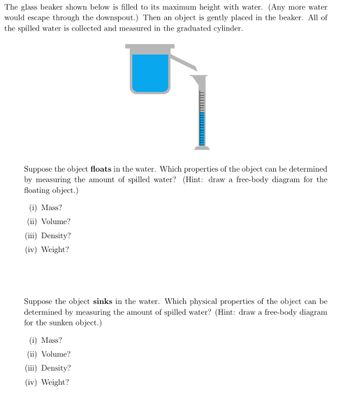 The glass beaker shown below is filled to its maximum height with water. (Any more water
would escape through the downspout.) Then an object is gently placed in the beaker. All of
the spilled water is collected and measured in the graduated cylinder.
Suppose the object floats in the water. Which properties of the object can be determined
by measuring the amount of spilled water? (Hint: draw a free-body diagram for the
floating object.)
(i) Mass?
(ii) Volume?
(iii) Density?
(iv) Weight?
Suppose the object sinks in the water. Which physical properties of the object can be
determined by measuring the amount of spilled water? (Hint: draw a free-body diagram
for the sunken object.)
(i) Mass?
(ii) Volume?
(iii) Density?
(iv) Weight?