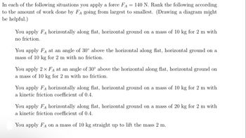 In each of the following situations, you apply a force \( F_A = 140 \, \text{N} \). Rank the following according to the amount of work done by \( F_A \) going from largest to smallest. (Drawing a diagram might be helpful.)

- You apply \( F_A \) horizontally along flat, horizontal ground on a mass of 10 kg for 2 m with no friction.

- You apply \( F_A \) at an angle of \( 30^\circ \) above the horizontal along flat, horizontal ground on a mass of 10 kg for 2 m with no friction.

- You apply \( 2 \times F_A \) at an angle of \( 30^\circ \) above the horizontal along flat, horizontal ground on a mass of 10 kg for 2 m with no friction.

- You apply \( F_A \) horizontally along flat, horizontal ground on a mass of 10 kg for 2 m with a kinetic friction coefficient of 0.4.

- You apply \( F_A \) horizontally along flat, horizontal ground on a mass of 20 kg for 2 m with a kinetic friction coefficient of 0.4.

- You apply \( F_A \) on a mass of 10 kg straight up to lift the mass 2 m.