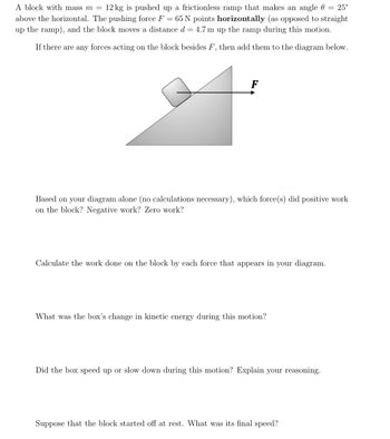 A block with mass m = 12 kg is pushed up a frictionless ramp that makes an angle 0 = 25°
above the horizontal. The pushing force F = 65 N points horizontally (as opposed to straight
up the ramp), and the block moves a distance d = 4.7 m up the ramp during this motion.
If there are any forces acting on the block besides F, then add them to the diagram below.
Based on your diagram alone (no calculations necessary), which force(s) did positive work
on the block? Negative work? Zero work?
Calculate the work done on the block by each force that appears in your diagram.
What was the box's change in kinetic energy during this motion?
Did the box speed up or slow down during this motion? Explain your reasoning.
Suppose that the block started off at rest. What was its final speed?