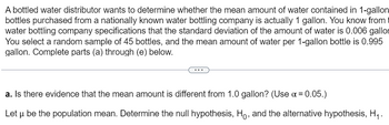 A bottled water distributor wants to determine whether the mean amount of water contained in 1-gallon
bottles purchased from a nationally known water bottling company is actually 1 gallon. You know from
water bottling company specifications that the standard deviation of the amount of water is 0.006 gallor
You select a random sample of 45 bottles, and the mean amount of water per 1-gallon bottle is 0.995
gallon. Complete parts (a) through (e) below.
a. Is there evidence that the mean amount is different from 1.0 gallon? (Use α = 0.05.)
Let u be the population mean. Determine the null hypothesis, Ho, and the alternative hypothesis, H₁.