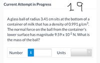 19
Current Attempt in Progress
Aglass ball of radius 3.41 cm sits at the bottom of a
container of milk that has a density of 0.991 g/cm3.
The normal force on the ball from the container's
lower surface has magnitude 9.59x 10-2 N. What is
the mass of the ball?
Number
i
Units
