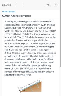 20 of 20
< >
- /5
View Policies
Current Attempt in Progress
In the figure, a rectangular slab of slate rests on a
bedrock surface inclined at angle 0 = 22.6°. The slab
has length L = 38.7 m, thickness T = 6.61 m, and
width W = 13.7 m, and 1.0 cm³ of it has a mass of 3.2
%3D
%3D
g. The coefficient of static friction between slab and
bedrock is 0.356. (a) Calculate the component of the
gravitational force on the slab parallel to the
bedrock surface. (b) Calculate the magnitude of the
static frictional force on the slab. By comparing (a)
and (b), you can see that the slab is in danger of
sliding. This is prevented only by chance protrusions
of bedrock. (c) To stabilize the slab, bolts are to be
driven perpendicular to the bedrock surface (two
bolts are shown). If each bolt has a cross-sectional
area of 7.44 cm2 and will snap under a shearing
stress of 3.14 x 108 N/m2, what is the minimum
number of bolts needed? Assume that the bolts do
not affect the normal force.
II
