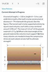 14 of 20
-/5
View Policies
Current Attempt in Progress
A tunnel of length L = 110 m, height H = 5.4 m, and
width 8.6 m (with a flat roof) is to be constructed at
distance d = 79 m beneath the ground. (See the
figure.) The tunnel roof is to be supported entirely by
%3D
square steel columns, each with a cross-sectional
area of 1190 cm². The mass of 1.0 cm³ of the ground
material is 3.7 g. (a) What is the total weight of the
ground material the columns must support? (b) How
many columns are needed to keep the compressive
stress on each column at one-half its ultimate
strength?
II
