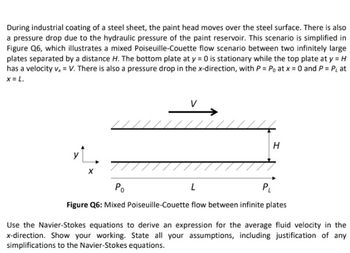 During industrial coating of a steel sheet, the paint head moves over the steel surface. There is also
a pressure drop due to the hydraulic pressure of the paint reservoir. This scenario is simplified in
Figure Q6, which illustrates a mixed Poiseuille-Couette flow scenario between two infinitely large
plates separated by a distance H. The bottom plate at y = 0 is stationary while the top plate at y = H
has a velocity v₂ = V. There is also a pressure drop in the x-direction, with P = Po at x = 0 and P = P₁ at
x = L.
/ / / / / / / / / / / / / /
H
Po
L
PL
Figure Q6: Mixed Poiseuille-Couette flow between infinite plates
Use the Navier-Stokes equations to derive an expression for the average fluid velocity in the
x-direction. Show your working. State all your assumptions, including justification of any
simplifications to the Navier-Stokes equations.