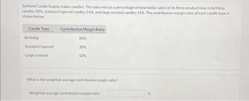 Sunland Candle Supply makes candles. The sales mix (as a percentage of total dollar sales) of its three product lines is birthday
candles 30%, standard tapered candles 55%, and large scented candles 15%. The contribution margin ratio of each candle type is
shown below.
Candle Type
Birthday
Standard tapered
Large scented
Contribution Margin Ratio
20%
30%
50%
What is the weighted-average contribution margin ratio?
Weighted average contribution margin ratio
%