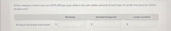 If the company's fixed costs are $395,400 per year, what is the sales dollar amount of each type of candle that must be sold to
break even?
Product line break-even point $
Birthday
Standard tapered
Large scented