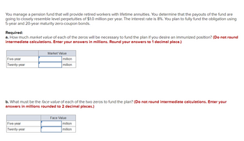 You manage a pension fund that will provide retired workers with lifetime annuities. You determine that the payouts of the fund are
going to closely resemble level perpetuities of $1.0 million per year. The interest rate is 8%. You plan to fully fund the obligation using
5-year and 20-year maturity zero-coupon bonds.
Required:
a. How much market value of each of the zeros will be necessary to fund the plan if you desire an immunized position? (Do not round
intermediate calculations. Enter your answers in millions. Round your answers to 1 decimal place.)
Five-year
Twenty-year
Market Value
Five-year
Twenty-year
million
million
b. What must be the face value of each of the two zeros to fund the plan? (Do not round intermediate calculations. Enter your
answers in millions rounded to 2 decimal places.)
Face Value
million
million