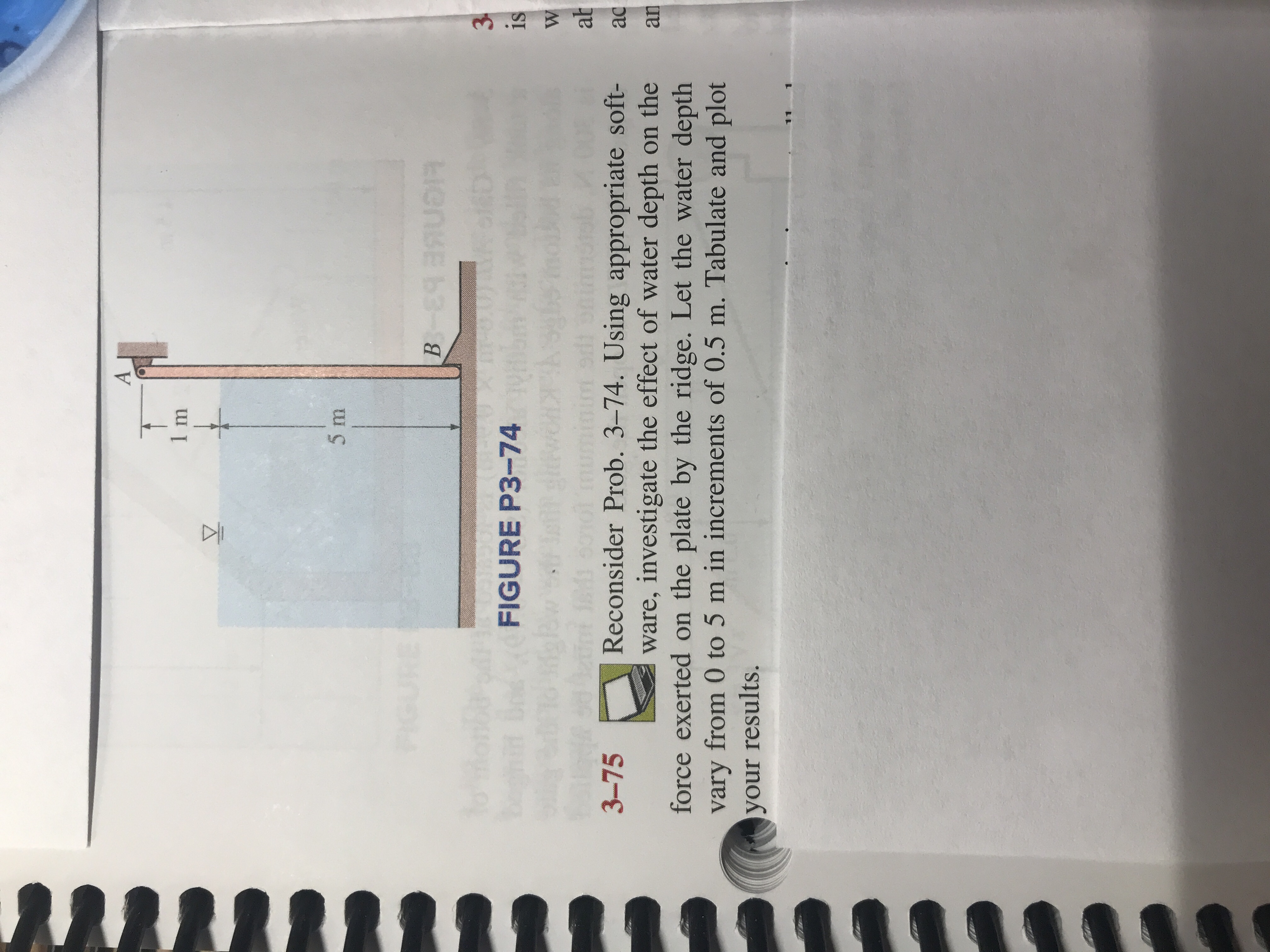 A
1 m
5 m
B E SR
3
FIGURE P3-74
is
W
M 50
ab
Reconsider Prob. 3-74. Using appropriate soft-
ware, investigate the effect of water depth on the
force exerted on the plate by the ridge. Let the water depth
vary from 0 to 5 m in increments of 0.5 m. Tabulate and plot
3-75
ac
an
your results.
