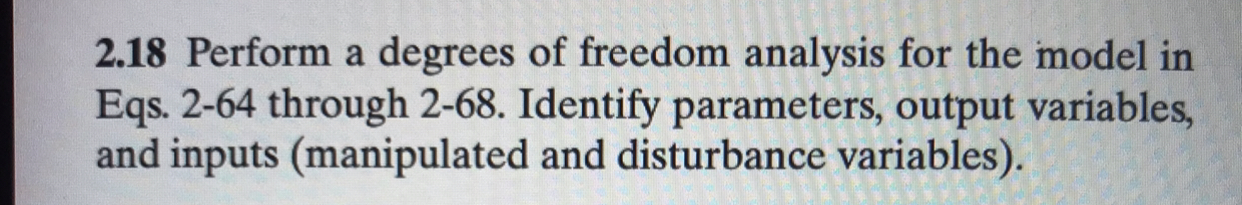 2.18 Perform a degrees of freedom analysis for the model in
Eqs. 2-64 through 2-68. Identify parameters, output variables,
and inputs (manipulated and disturbance variables).
