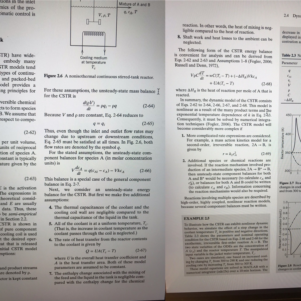 tions in the inlet
Mixture of A and B
mics of the pro-
omatic control is
9, CA, T
V, p, T
2.4 Dyna
reaction. In other words, the heat of mixing is neg-
ligible compared to the heat of reaction.
8. Shaft work and heat losses to the ambient can be
neglected.
decrease in
lelllllld
displayed in
centration as
The following form of the CSTR energy balance
is convenient for analysis and can be derived from
Eqs. 2-62 and 2-63 and Assumptions 1-8 (Fogler, 2006;
Russell and Denn, 1972),
TR) have wide-
embody many
STR models tend
types of continu-
and packed-bed
odel provides a
ing principles for
Table 2.3 Nc
Cooling medium
at temperature
T.
Parameter
VpcdT
= wC(T; - T) + (-AHR)Vkc,
Figure 2.6 A nonisothermal continuous stirred-tank reactor.
dt
+ UA(T. – T)
(2-68)
For these assumptions, the unsteady-state mass balance {
for the CSTR is
where AHR is the heat of reaction per mole of A that is
reacted.
In summary, the dynamic model of the CSTR consists
of Eqs. 2-62 to 2-64, 2-66, 2-67, and 2-68. This model is
nonlinear as a result of the many product terms and Tne
exponential temperature dependence of k in Eq. 2-63.
Consequently, it must be solved by numerical integra-
tion techniques (Fogler, 2006). The CSTR model will
become considerably more complex if
-AHR
versible chemical
ets to form species
B. We assume that
d(pV)
(2-64)
= pq, - pg
dt
Because V and p are constant, Eq. 2-64 reduces to
450
respect to compo-
(2-65)
q = 9i
Thus, even though the inlet and outlet flow rates may
change due to upstream or downstream conditions,
Eq. 2-65 must be satisfied at all times. In Fig. 2.6, both
flow rates are denoted by the symbol q.
For the stated assumptions, the unsteady-state com-
ponent balances for species A (in molar concentration
units) is
(2-62)
e 400-
1. More complicated rate expressions are considered.
For example, a mass action kinetics model for a
second-order, irreversible reaction, 2A B, is
given by
per unit volume,
units of reciprocal
tion of species A.
onstant is typically
ature given by the
1 = kzc
350 ---.
(2-69)
2. Additional species or chemical reactions are
involved. If the reaction mechanism involved pro-
duction of an intermediate species, 2A B → B,
then unsteady-state component balances for both
A and B* would be necessary (to calculate c, and
CR), or balances for both A and B could be written
(to calculate c, and cB). Information concerning
the reaction mechanisms would also be required.
y dea
= q(CAi - CA) – VkcA
(2-66)
300
dt
(2-63)
This balance is a special case of the general component
balance in Eq. 2-7.
Next,
balance for the CSTR. But first we make five additional
Figure 2.7 Rea.
changes in cool
and from 300 to
E is the activation
The expressions in
theoretical consid-
and E are usually
consider
an unsteady-state energy
we
Reactions involving multiple species are described by
high-order, highly coupled, nonlinear reaction models,
because several component balances must be written.
assumptions:
1.0
4. The thermal capacitances of the coolant and the
cooling coil wall are negligible compared to the
thermal capacitance of the liquid in the tank.
5. All of the coolant is at a uniform temperature, T-
(That is, the increase in coolant temperature as the
coolant passes through the coil is neglected.)
0.9
data. Thus, these
obe semi-empirical
in Section 2.2.
CSTR is shown in
0.8
EXAMPLE 2.5
0.7
To illustrate how the CSTR can exhibit nonlinear dynamic
behavior, we simulate the effect of a step change in the
coolant temperature T, in positive and negative directions.
Table 2.3 shows the parameters and nominal operating
condition for the CSTR based on Eqs. 2-66 and 2-68 for the
exothermic, irreversible first-order reaction A
two state variables of the ODES are the concentration of
A (c.) and the reactor temperature T. The manipulated
input variable is the jacket water temperature, T
Two cases are simulated, one based on increased cool-
ing by changing T, from 300 to 290 K and one reducing the
cooling rate by increasing T, from 300 to 305 K.
These model equations are solved in MATLAB with a
numerical integrator (ode15s) over a 10-min horizon. The
0.6
of pure component
cooling coil is used
t the desired oper-
cat that is released
0.5
0.4
6. The rate of heat transfer from the reactor contents
to the coolant is given by
0.3
0.2-
0.1
B. The
nitial CSTR model
(2-67)
Q = UA(T- T)
mptions:
where U is the overall heat transfer coefficient and
A is the heat transfer area. Both of these model
parameters are assumed to be constant.
7. The enthalpy change associated with the mixing of
the feed and the liquid in the tank is negligible com-
pared with the enthalpy change for the chemical
0.
Figure 2.8 React.
changes in coolin
and product streams
are denoted by p.
ctor is kept constant
Reactant A concentration (mol/L)
Reactor temperature (K):
