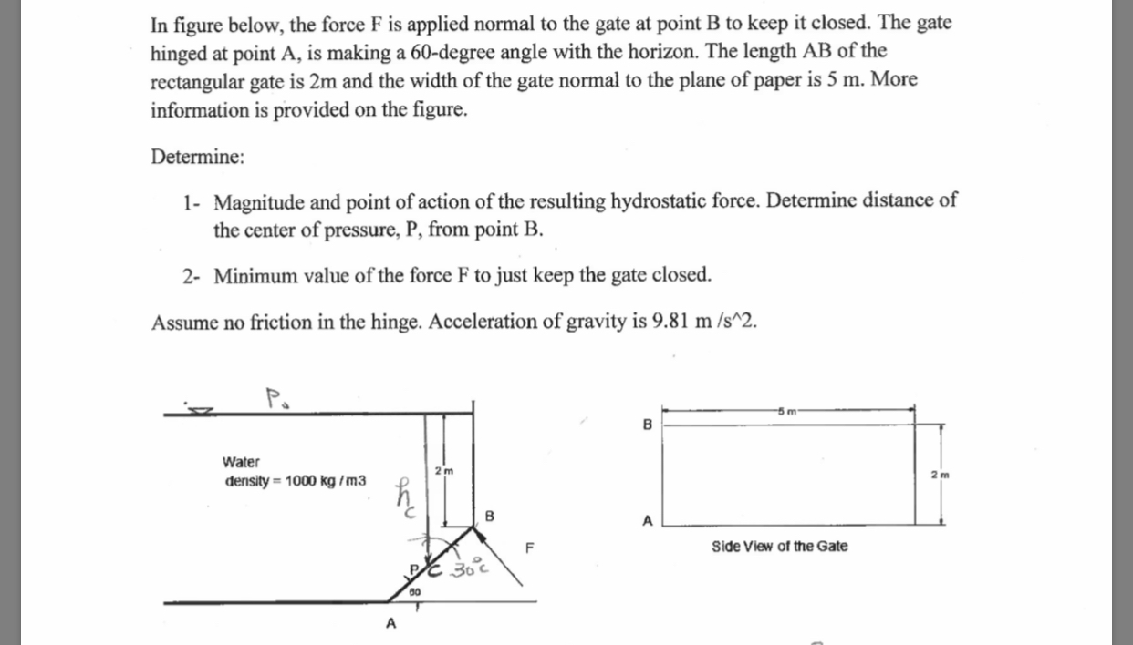 In figure below, the force F is applied normal to the gate at point B to keep it closed. The gate
hinged at point A, is making a 60-degree angle with the horizon. The length AB of the
rectangular gate is 2m and the width of the gate normal to the plane of paper is 5 m. More
information is provided on the figure.
Determine
1- Magnitude and point of action of the resulting hydrostatic force. Determine distance of
the center of pressure, P, from point B
2- Minimum value of the force F to just keep the gate closed
Assume no friction in the hinge. Acceleration of gravity is 9.81 m /s^2.
Water
density 1000 kg/m3
B
A
Side View of the Gate
F
A
