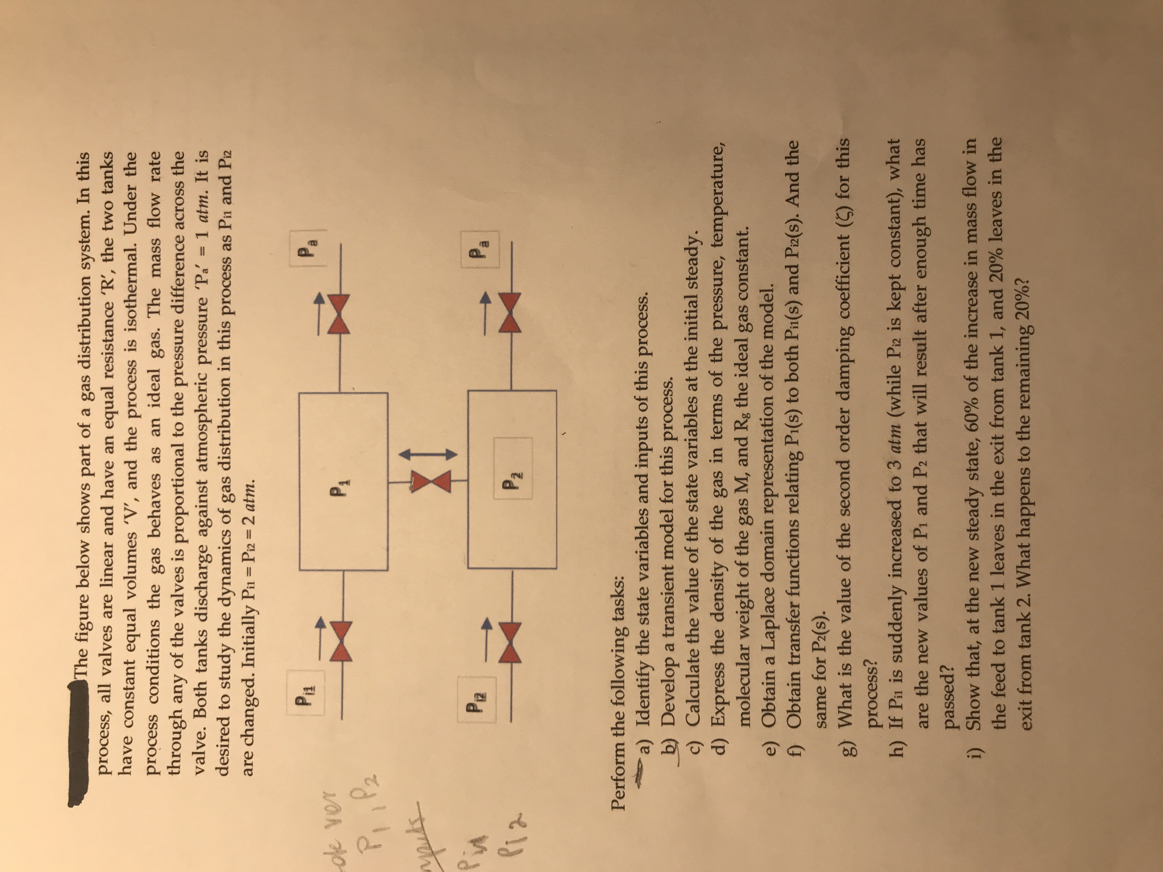 The figure below shows part of a gas distribution system. In this
process, all valves are linear and have an equal resistance 'R', the two tanks
have constant equal volumes 'V', and the process is isothermal. Under the
process conditions the gas behaves as an ideal gas. The mass flow rate
through any of the valves is proportional to the pressure difference across the
valve. Both tanks discharge against atmospheric pressure 'Pa
desired to study the dynamics of gas distribution in this process as Pin and Piz
are changed. Initially Pin = Pi2 = 2 atm.
1 atm. It is
%3D
P1
Pa
oe ver
P1
P, ,Pz
apuls
Pin
Piz
PR
Pa
P2
Perform the following tasks:
a) Identify the state variables and inputs of this process.
b) Develop a transient model for this process.
c) Calculate the value of the state variables at the initial steady.
d) Express the density of the gas in terms of the pressure, temperature,
molecular weight of the gas M, and Rg the ideal gas constant.
e) Obtain a Laplace domain representation of the model.
f) Obtain transfer functions relating Pi(s) to both Pi(s) and Piz(s). And the
same for P2(s).
g) What is the value of the second order damping coefficient (5) for this
process?
h) If Pin is suddenly increased to 3 atm (while Piz is kept constant), what
are the new values of Pi and P2 that will result after enough time has
passed?
i) Show that, at the new steady state, 60% of the increase in mass flow in
the feed to tank 1 leaves in the exit from tank 1, and 20% leaves in the
exit from tank 2. What happens to the remaining 20%?
