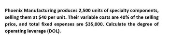 Phoenix Manufacturing produces 2,500 units of specialty components,
selling them at $40 per unit. Their variable costs are 40% of the selling
price, and total fixed expenses are $35,000. Calculate the degree of
operating leverage (DOL).