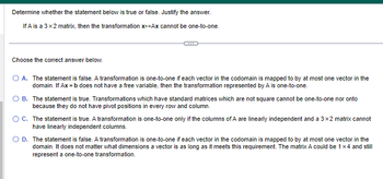 Determine whether the statement below is true or false. Justify the answer.
If A is a 3x2 matrix, then the transformation X+Ax cannot be one-to-one.
Choose the correct answer below.
O A. The statement is false. A transformation is one-to-one if each vector in the codomain is mapped to by at most one vector in the
domain. If Ax=b does not have a free variable, then the transformation represented by A is one-to-one.
B. The statement is true. Transformations which have standard matrices which are not square cannot be one-to-one nor onto
because they do not have pivot positions in every row and column.
O C. The statement is true. A transformation is one-to-one only if the columns of A are linearly independent and a 3x2 matrix cannot
have linearly independent columns.
D. The statement is false. A transformation is one-to-one if each vector in the codomain is mapped to by at most one vector in the
domain. It does not matter what dimensions a vector is as long as it meets this requirement. The matrix A could be 1x4 and still
represent a one-to-one transformation.