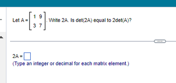 Let A =
19
37
.Write 2A. Is det(2A) equal to 2det(A)?
2A =
(Type an integer or decimal for each matrix element.)