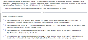 For this exercise assume that the matrices are all nxn. The statement in this exercise is an implication of the form "If "statement 1", then
"statement 2"." Mark an implication as True if the truth of "statement 2" always follows whenever "statement 1" happens to be true. Mark the
implication as False if "statement 2" is false but "statement 1" is true. Justify your answer.
If the equation Ax = b has at least one solution for each b in R, then the solution is unique for each b.
Choose the correct answer below.
A. The statement is true. By the Invertible Matrix Theorem, if Ax=b has at least one solution for each b in R", then matrix A is
invertible. If A is invertible, then according to the invertible matrix theorem the solution is unique for each b.
OB. The statement is true, but only for x 0. By the Invertible Matrix Theorem, if Ax=b has at least one solution for each b in R, then
the equation Ax = 0 does not only have the trivial solution.
OC. The statement is false. By the Invertible Matrix Theorem, if Ax=b has at least one solution for each b in R, then the linear
transformation x → Ax does not map R onto R".
OD. The statement is false. By the Invertible Matrix Theorem, if Ax=b has at least one solution for each b in R", then matrix A is not
invertible. If A is not invertible, then according to the Invertible Matrix Theorem, the solution is not unique for each b.