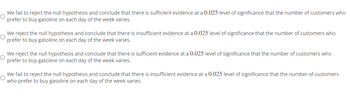 We fail to reject the null hypothesis and conclude that there is sufficient evidence at a 0.025 level of significance that the number of customers who
O
prefer to buy gasoline on each day of the week varies.
We reject the null hypothesis and conclude that there is insufficient evidence at a 0.025 level of significance that the number of customers who
prefer to buy gasoline on each day of the week varies.
We reject the null hypothesis and conclude that there is sufficient evidence at a 0.025 level of significance that the number of customers who
prefer to buy gasoline on each day of the week varies.
We fail to reject the null hypothesis and conclude that there is insufficient evidence at a 0.025 level of significance that the number of customers
O
who prefer to buy gasoline on each day of the week varies.