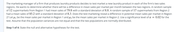 The marketing manager of a firm that produces laundry products decides to test market a new laundry product in each of the firm's two sales
regions. He wants to determine whether there will be a difference in mean sales per market per month between the two regions. A random sample
of 12 supermarkets from Region 1 had mean sales of 79.8 with a standard deviation of 8.8. A random sample of 17 supermarkets from Region 2
had a mean sales of 85.2 with a standard deviation of 8.3. Does the test marketing reveal a difference in potential mean sales per market in Region
2? Let μ₁ be the mean sales per market in Region 1 and ₂ be the mean sales per market in Region 2. Use a significance level of a = 0.02 for the
test. Assume that the population variances are not equal and that the two populations are normally distributed.
Step 1 of 4: State the null and alternative hypotheses for the test.