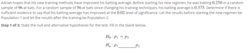 Adrian hopes that his new training methods have improved his batting average. Before starting his new regimen, he was batting 0.250 in a random
sample of 96 at bats. For a random sample of 56 at bats since changing his training techniques, his batting average is 0.375. Determine if there is
sufficient evidence to say that his batting average has improved at the 0.02 level of significance. Let the results before starting the new regimen be
Population 1 and let the results after the training be Population 2.
Step 1 of 3: State the null and alternative hypotheses for the test. Fill in the blank below.
Ho: P₁ = P2
Ha Pi
P2