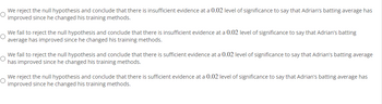 O
We reject the null hypothesis and conclude that there is insufficient evidence at a 0.02 level of significance to say that Adrian's batting average has
improved since he changed his training methods.
We fail to reject the null hypothesis and conclude that there is insufficient evidence at a 0.02 level of significance to say that Adrian's batting
average has improved since he changed his training methods.
We fail to reject the null hypothesis and conclude that there is sufficient evidence at a 0.02 level of significance to say that Adrian's batting average
has improved since he changed his training methods.
We reject the null hypothesis and conclude that there is sufficient evidence at a 0.02 level of significance to say that Adrian's batting average has
O
improved since he changed his training methods.