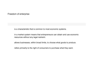 **Freedom of Enterprise**

- is a characteristic that is common to most economic systems.

- in a market system means that entrepreneurs can obtain and use economic resources without any legal restraint.

- allows businesses, within broad limits, to choose what goods to produce.

- refers primarily to the right of consumers to purchase what they want.