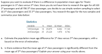 Suppose you want to evaluate if there is a difference in population mean ages for Titanic
passengers in 1s* class versus 3rd class. Since you do not have time to research the ages for all 32
1st passengers and all 706 3rd class passenger, you decide to use simple random sampling to sele
16 1st class passengers and 35 3rd class passengers. You research the ages for the two samples a
summarize your data below:
Statistics
Variable
N
Mean SE Mean
StDev
1stclassAges
16
35.875
4.282 17.126
3rdClassAges 35 25.229
1.478
8.742
a. Estimate the population mean age difference for 1st class versus 3rd class passengers, with a
bound on the error of estimation.
b. Is there evidence that the mean age of 1st class passengers is significantly different from the
mean age of 3rd class passengers? Explain your answer using your results above.
