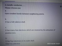 A metallic conductor...
Please choose one:
a.
have covalent bonds between neighboring atoms.
b.
It has a full valence shell.
C.
It has many free electrons which are retained by the attraction of
positive ions.
D.
It has four electrons in its outer shell.
Clear my selection
2021/6/25 13:21
