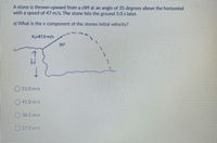 A stone is thrown upward from a cliff at an angle of 35 degrees above the horizontal
with a speed of 47 m/s. The stone hits the ground 5.0 s later.
a) What is the x component of the stones initial velocity?
v47.0m/s
35
O51.0m/s
041.0 m/s
38.5 m/s
O270 m/s
