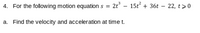 4. For the following motion equations = 2t° - 15t + 36t – 22, t>0
a. Find the velocity and acceleration at time t.
