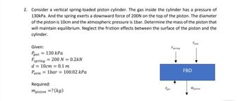 2. Consider a vertical spring-loaded piston cylinder. The gas inside the cylinder has a pressure of
130kPa. And the spring exerts a downward force of 200N on the top of the piston. The diameter
of the piston is 10cm and the atmospheric pressure is 1bar. Determine the mass of the piston that
will maintain equilibrium. Neglect the friction effects between the surface of the piston and the
cylinder.
Given:
Pgas = 130 kPa
Fspring 200 N = 0.2kN
d = 10cm 0.1 m
Patm = 1bar = 100.02 kPa
Required:
mpiston =? (kg)
Faas
Espring
FBD
Fatm
Wpiston